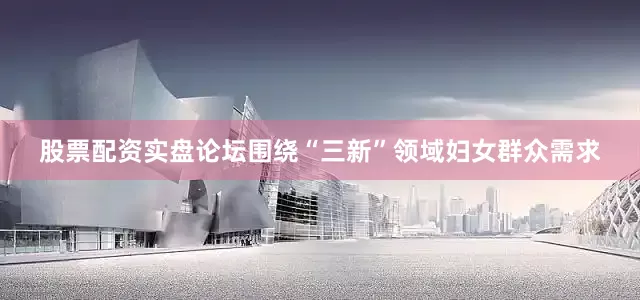 股票配资实盘论坛围绕“三新”领域妇女群众需求