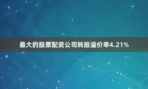 最大的股票配资公司转股溢价率4.21%