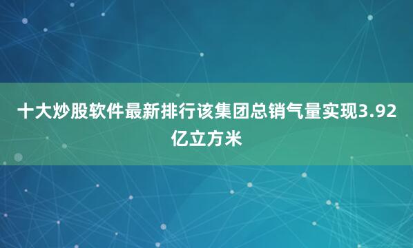 十大炒股软件最新排行该集团总销气量实现3.92亿立方米